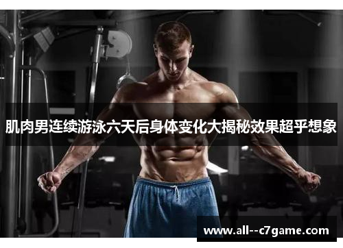 肌肉男连续游泳六天后身体变化大揭秘效果超乎想象