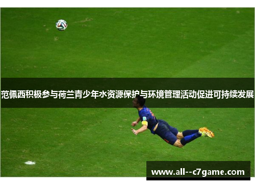 范佩西积极参与荷兰青少年水资源保护与环境管理活动促进可持续发展 范佩西积极参与荷兰青少年水资源保护与环境管理活动促进可持续发展