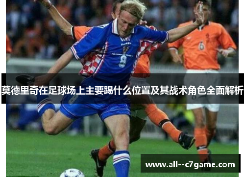 莫德里奇在足球场上主要踢什么位置及其战术角色全面解析 莫德里奇在足球场上主要踢什么位置及其战术角色全面解析